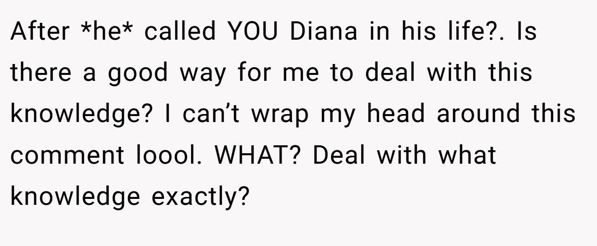 After *he* called YOU Diana in his life?. Is there a good way for me to deal with this knowledge? I can’t wrap my head around this comment loool. WHAT? Deal with what knowledge exactly?