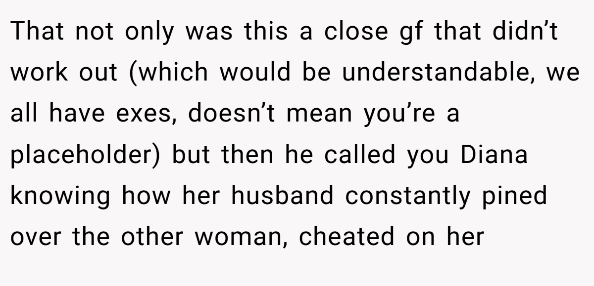 That not only was this a close gf that didn’t work out (which would be understandable, we all have exes, doesn’t mean you’re a placeholder) but then he called you Diana knowing how her husband constantly pined over the other woman, cheated on her