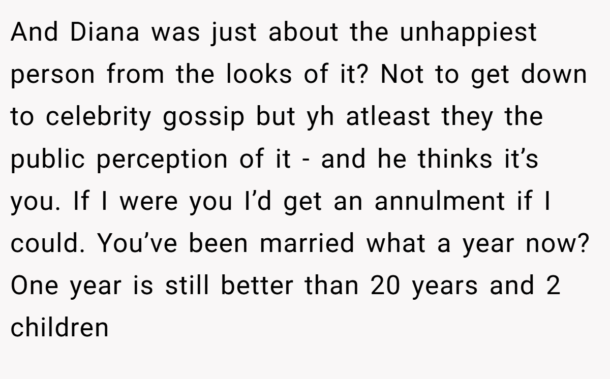 And Diana was just about the unhappiest person from the looks of it? Not to get down to celebrity gossip but yh atleast they the public perception of it - and he thinks it’s you. If I were you I’d get an annulment if I could. You’ve been married what a year now? One year is still better than 20 years and 2 children