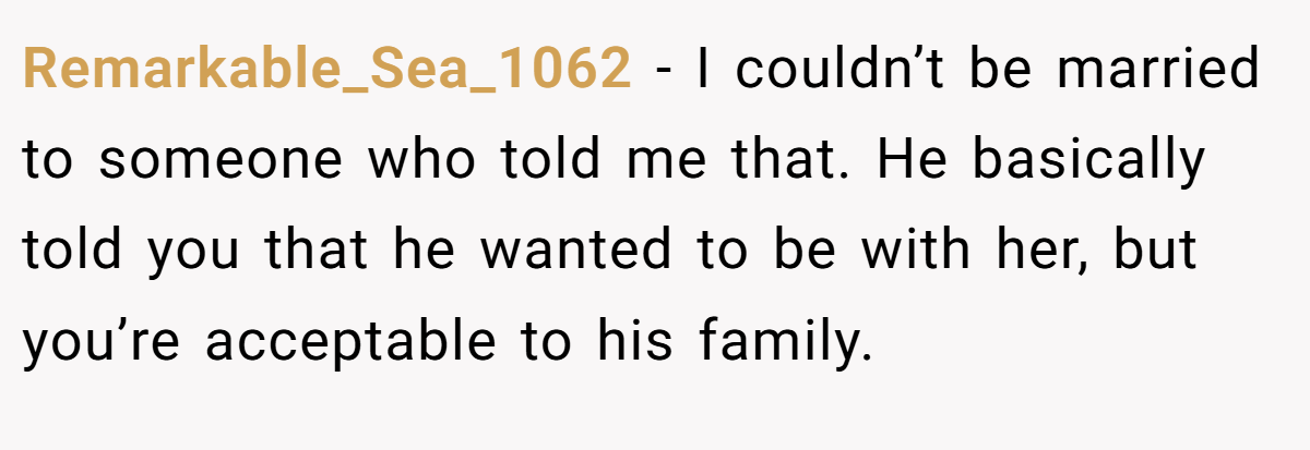Remarkable_Sea_1062 − I couldn’t be married to someone who told me that. He basically told you that he wanted to be with her, but you’re acceptable to his family.