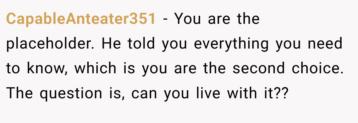 CapableAnteater351 − You are the placeholder. He told you everything you need to know, which is you are the second choice. The question is, can you live with it??