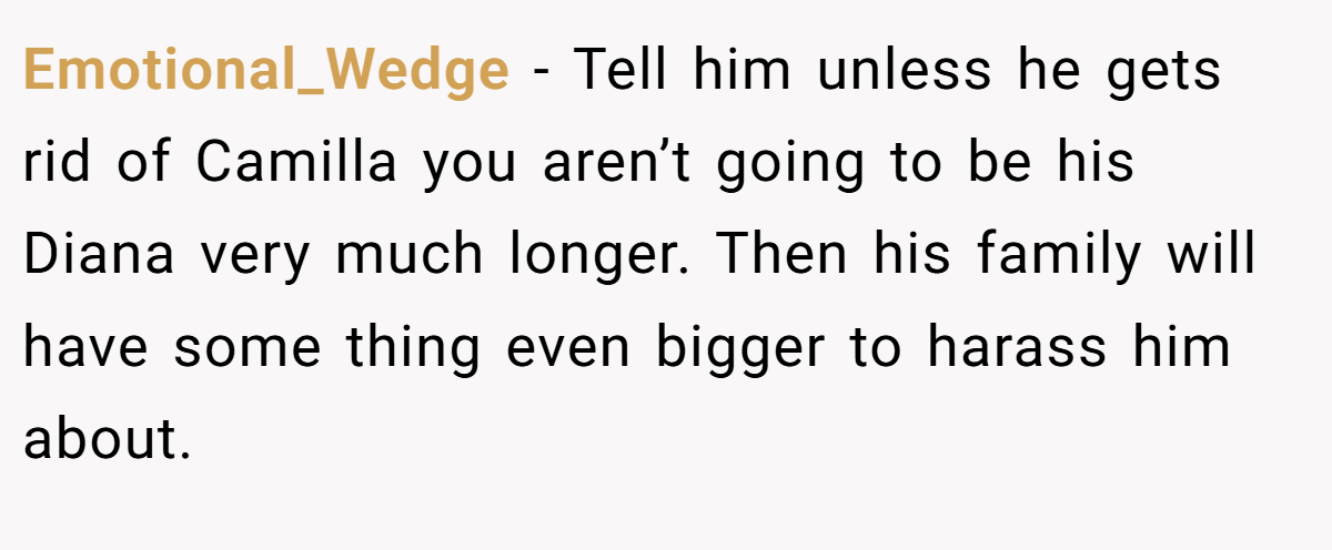 Emotional_Wedge − Tell him unless he gets rid of Camilla you aren’t going to be his Diana very much longer. Then his family will have some thing even bigger to harass him about.