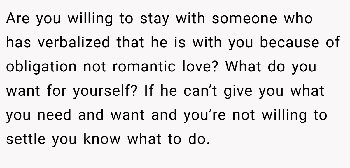 Are you willing to stay with someone who has verbalized that he is with you because of obligation not romantic love? What do you want for yourself? If he can’t give you what you need and want and you’re not willing to settle you know what to do.