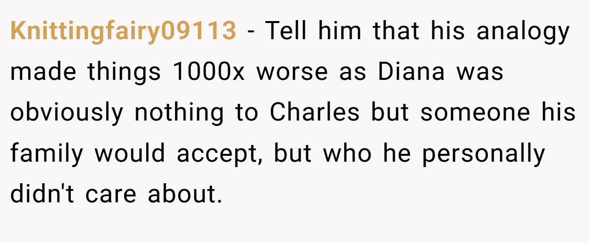 Knittingfairy09113 − Tell him that his analogy made things 1000x worse as Diana was obviously nothing to Charles but someone his family would accept, but who he personally didn't care about.