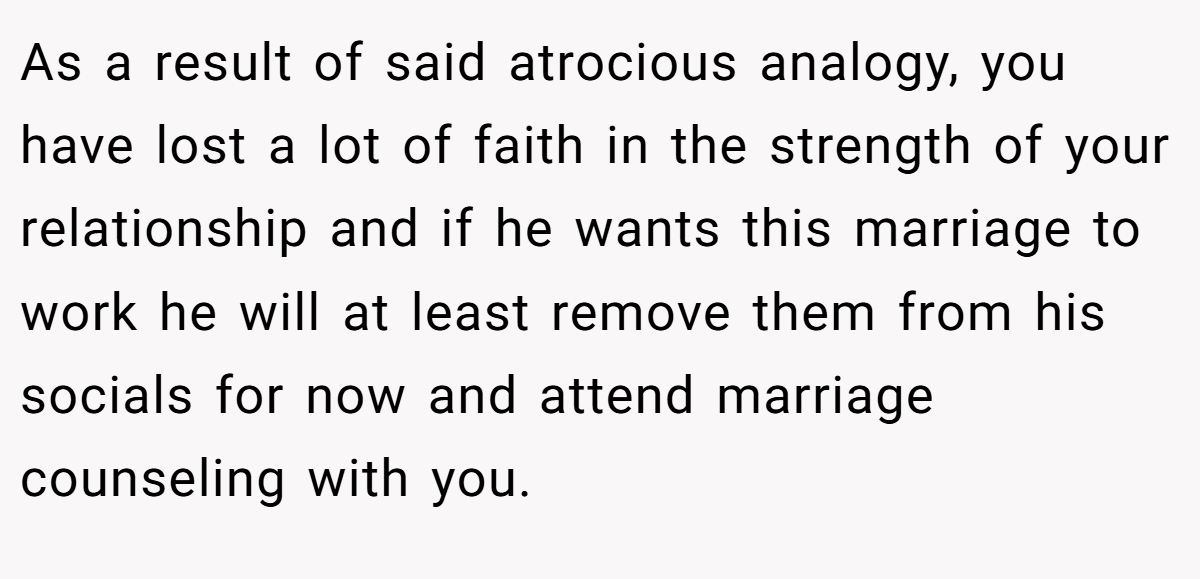 As a result of said atrocious analogy, you have lost a lot of faith in the strength of your relationship and if he wants this marriage to work he will at least remove them from his socials for now and attend marriage counseling with you.