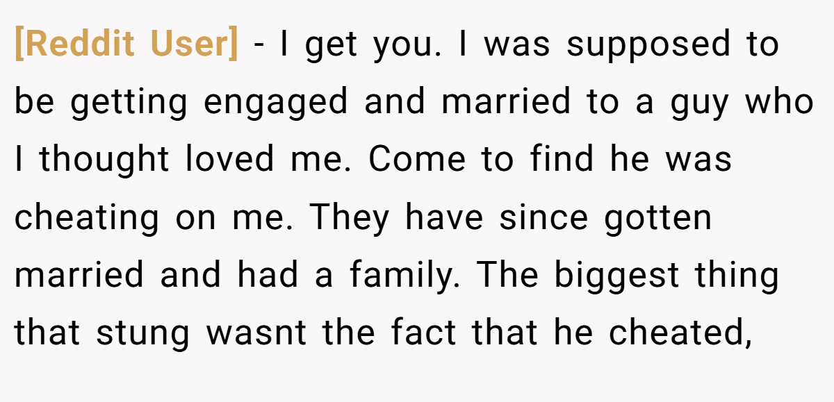[Reddit User] − I get you. I was supposed to be getting engaged and married to a guy who I thought loved me. Come to find he was cheating on me. They have since gotten married and had a family. The biggest thing that stung wasnt the fact that he cheated,