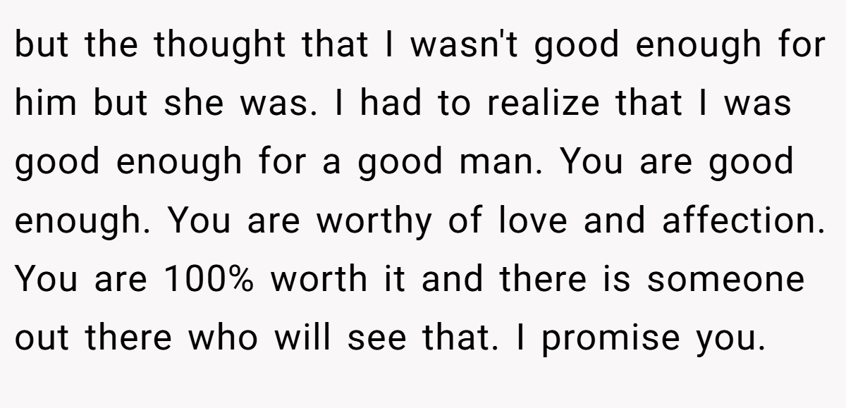 but the thought that I wasn't good enough for him but she was. I had to realize that I was good enough for a good man. You are good enough. You are worthy of love and affection. You are 100% worth it and there is someone out there who will see that. I promise you.