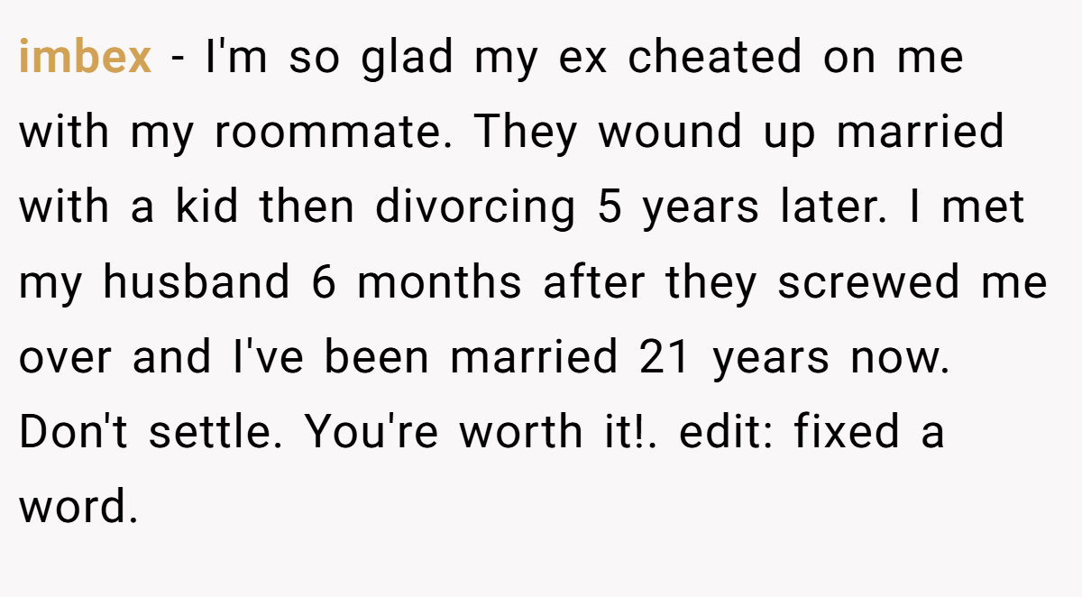 imbex − I'm so glad my ex cheated on me with my roommate. They wound up married with a kid then divorcing 5 years later. I met my husband 6 months after they screwed me over and I've been married 21 years now. Don't settle. You're worth it!. edit: fixed a word.