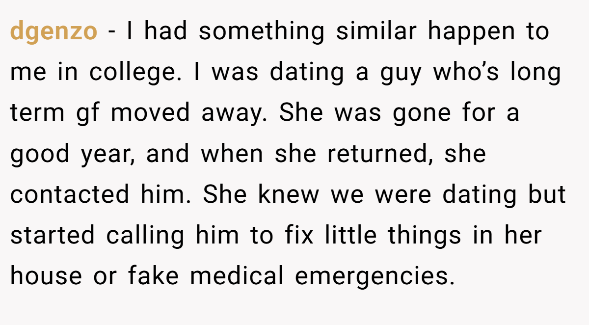 dgenzo − I had something similar happen to me in college. I was dating a guy who’s long term gf moved away. She was gone for a good year, and when she returned, she contacted him. She knew we were dating but started calling him to fix little things in her house or fake medical emergencies.