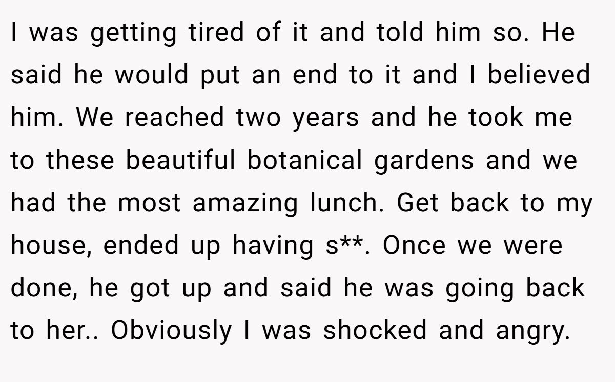 I was getting tired of it and told him so. He said he would put an end to it and I believed him. We reached two years and he took me to these beautiful botanical gardens and we had the most amazing lunch. Get back to my house, ended up having s**. Once we were done, he got up and said he was going back to her.. Obviously I was shocked and angry.