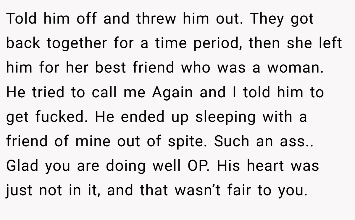 Told him off and threw him out. They got back together for a time period, then she left him for her best friend who was a woman. He tried to call me Again and I told him to get fucked. He ended up sleeping with a friend of mine out of spite. Such an ass.. Glad you are doing well OP. His heart was just not in it, and that wasn’t fair to you.