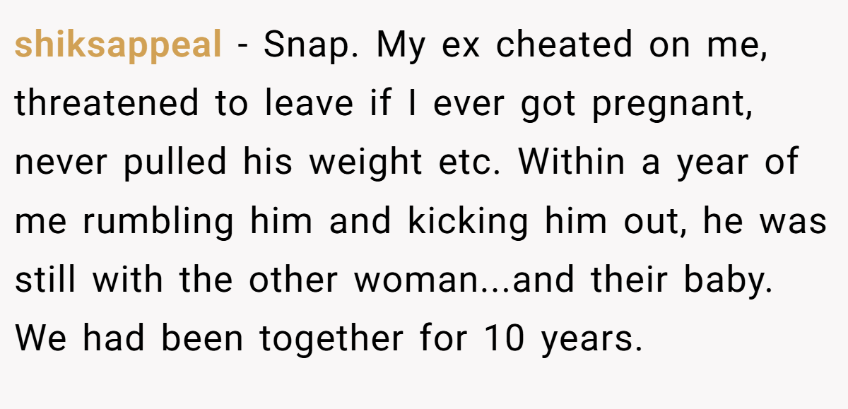 shiksappeal − Snap. My ex cheated on me, threatened to leave if I ever got pregnant, never pulled his weight etc. Within a year of me rumbling him and kicking him out, he was still with the other woman...and their baby. We had been together for 10 years.
