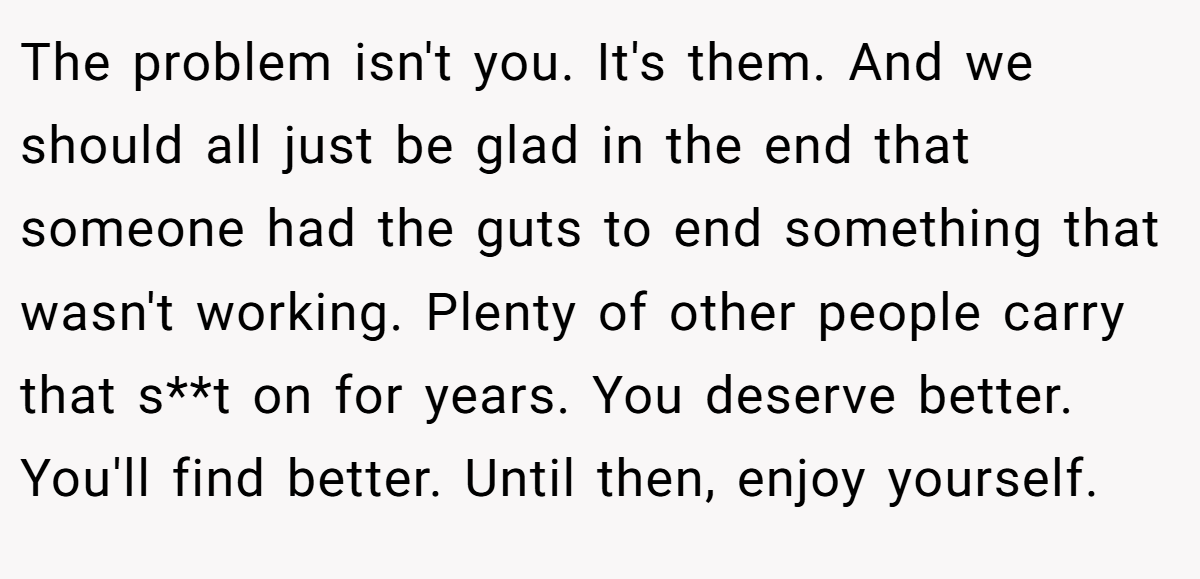 The problem isn't you. It's them. And we should all just be glad in the end that someone had the guts to end something that wasn't working. Plenty of other people carry that s**t on for years. You deserve better. You'll find better. Until then, enjoy yourself.