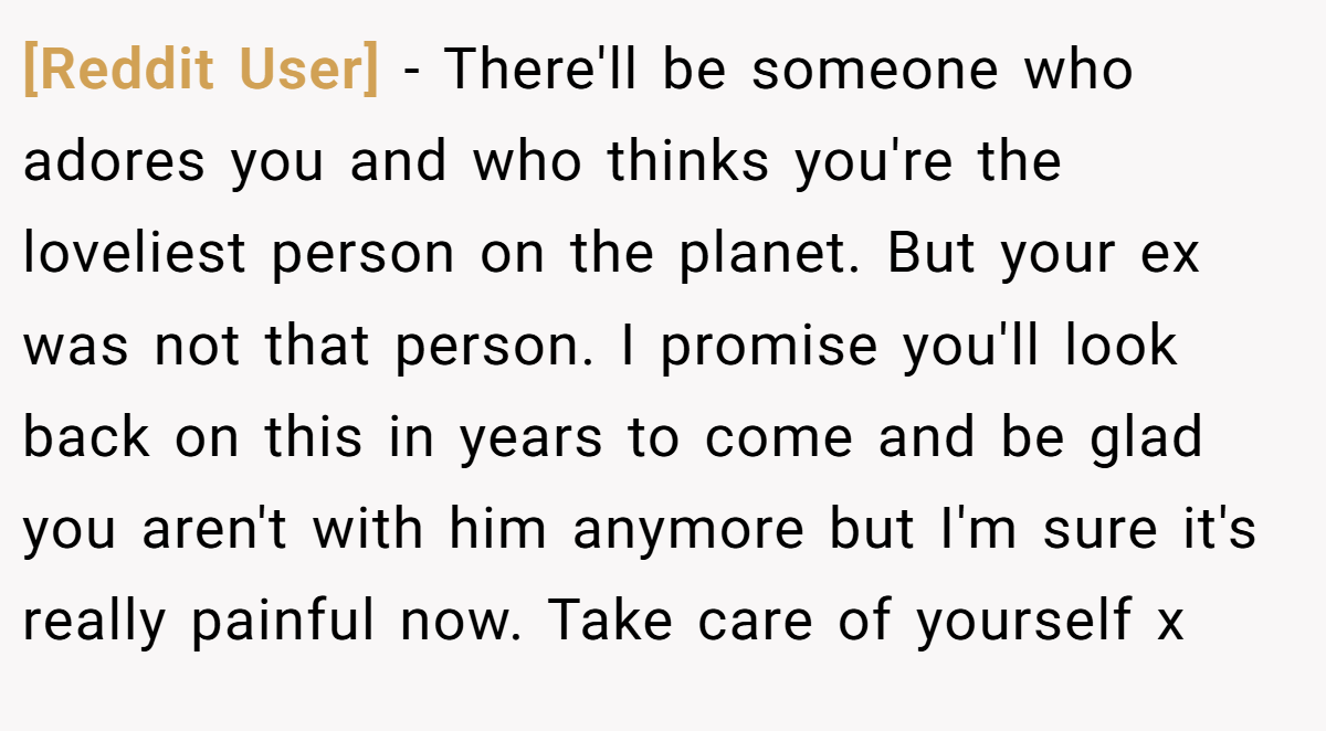 [Reddit User] − There'll be someone who adores you and who thinks you're the loveliest person on the planet. But your ex was not that person. I promise you'll look back on this in years to come and be glad you aren't with him anymore but I'm sure it's really painful now. Take care of yourself x
