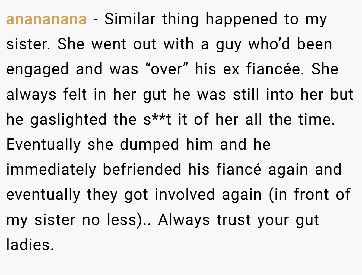 anananana − Similar thing happened to my sister. She went out with a guy who’d been engaged and was “over” his ex fiancée. She always felt in her gut he was still into her but he gaslighted the s**t it of her all the time. Eventually she dumped him and he immediately befriended his fiancé again and eventually they got involved again (in front of my sister no less).. Always trust your gut ladies.