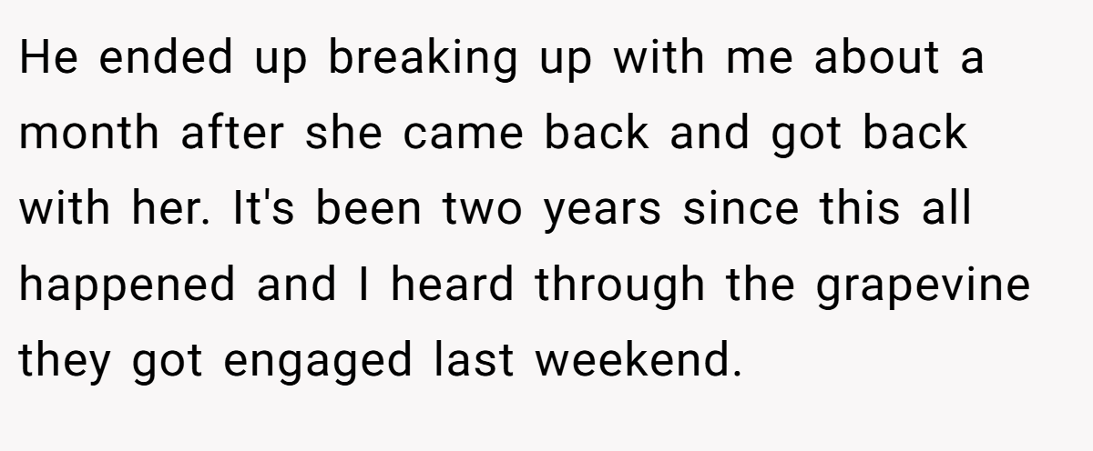 He ended up breaking up with me about a month after she came back and got back with her. It's been two years since this all happened and I heard through the grapevine they got engaged last weekend.
