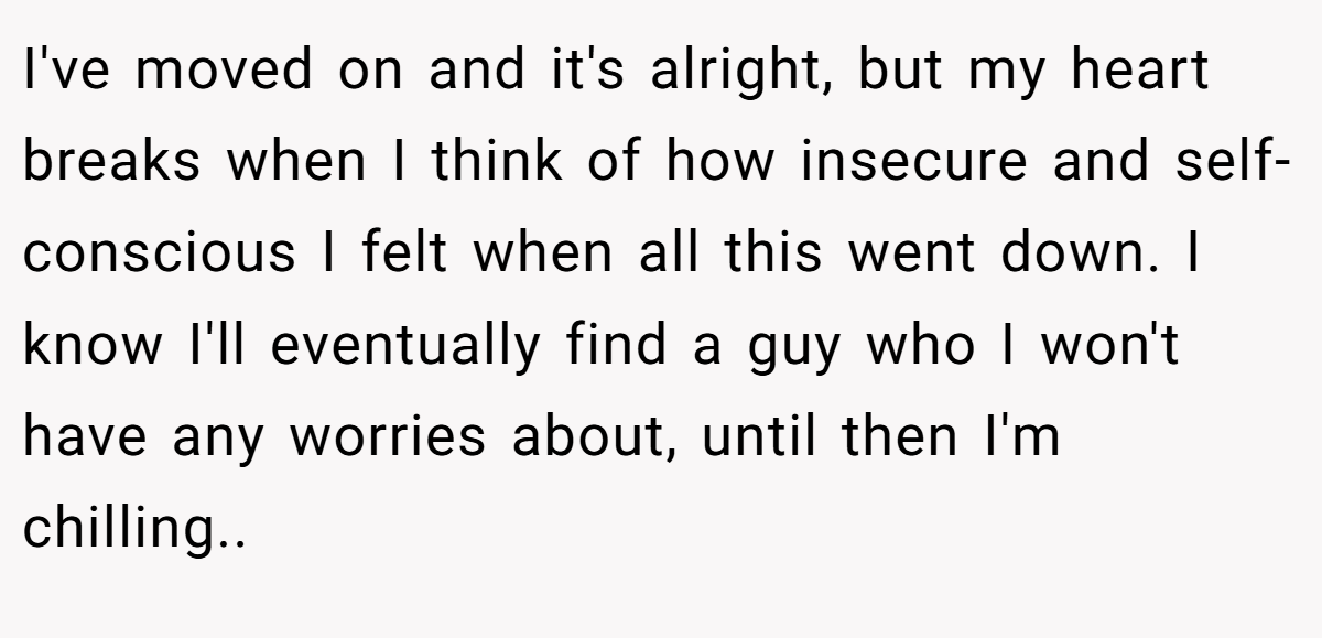 I've moved on and it's alright, but my heart breaks when I think of how insecure and self-conscious I felt when all this went down. I know I'll eventually find a guy who I won't have any worries about, until then I'm chilling..