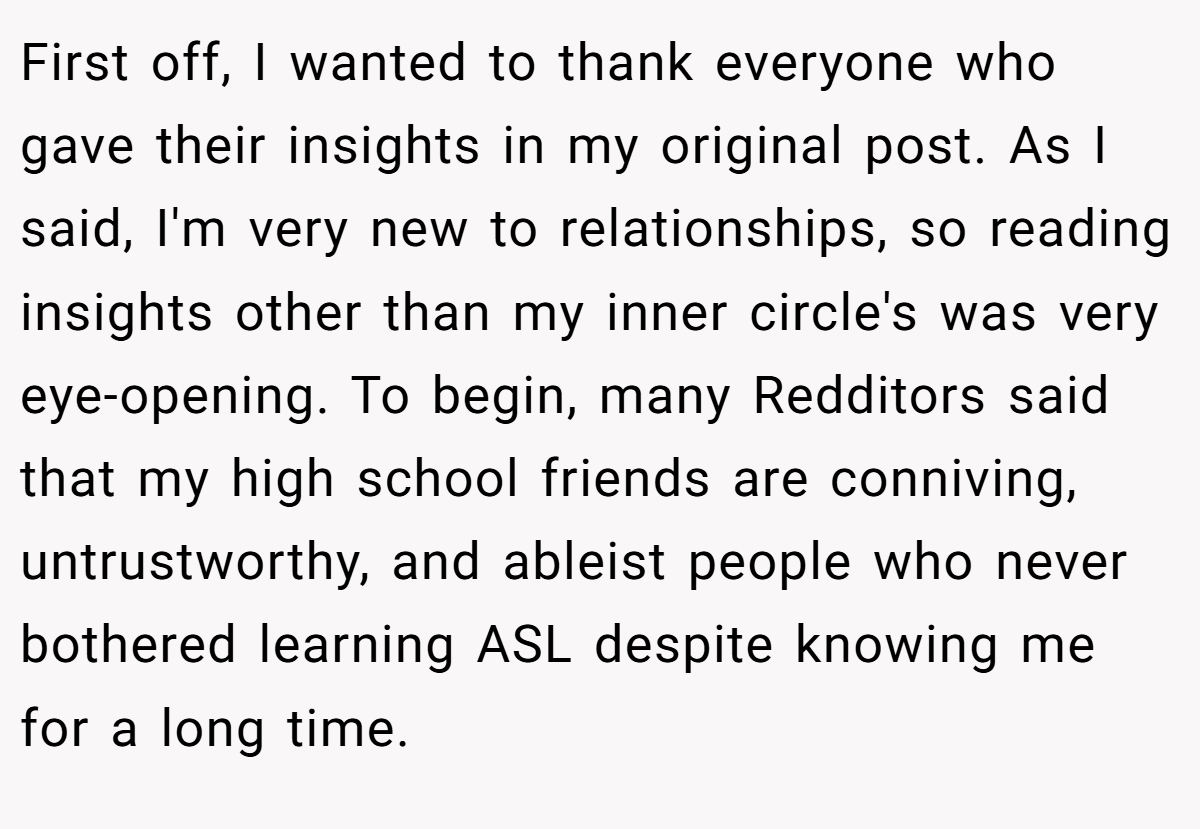 First off, I wanted to thank everyone who gave their insights in my original post. As I said, I'm very new to relationships, so reading insights other than my inner circle's was very eye-opening. To begin, many Redditors said that my high school friends are conniving, untrustworthy, and ableist people who never bothered learning ASL despite knowing me for a long time.