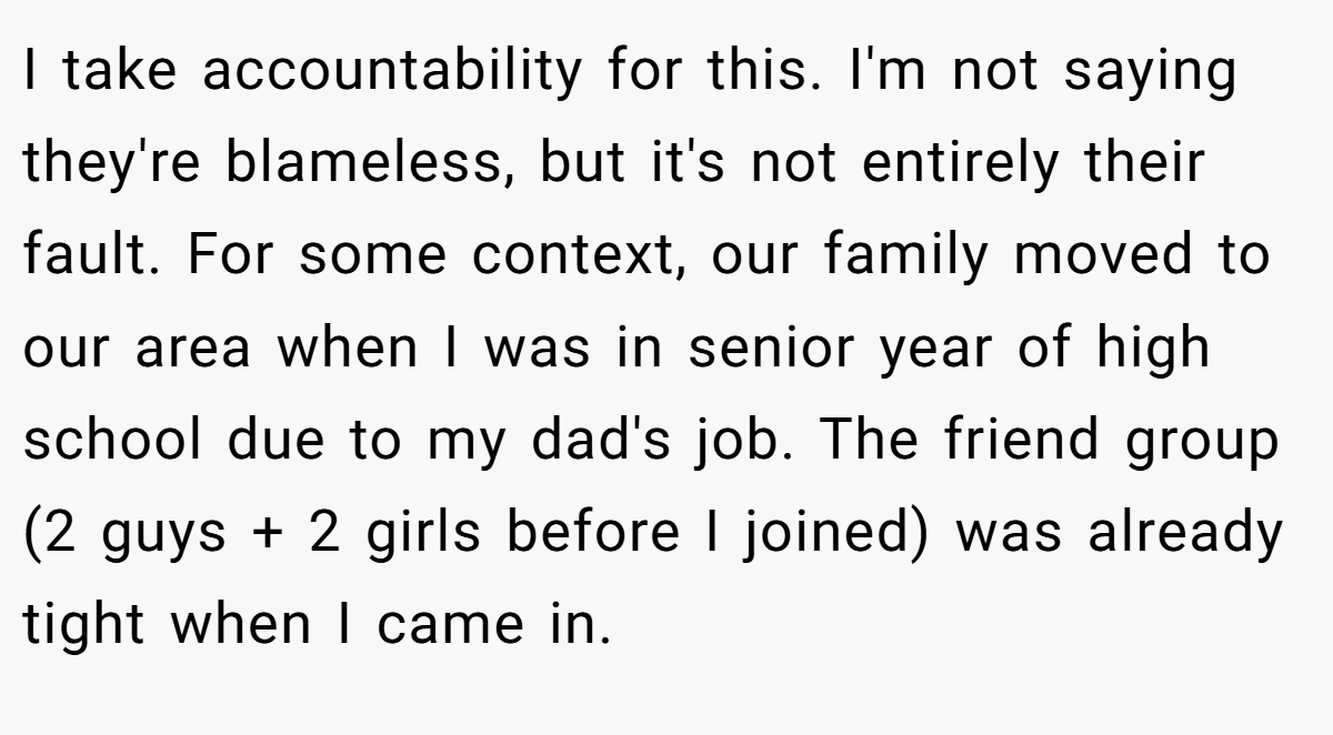 I take accountability for this. I'm not saying they're blameless, but it's not entirely their fault. For some context, our family moved to our area when I was in senior year of high school due to my dad's job. The friend group (2 guys + 2 girls before I joined) was already tight when I came in.
