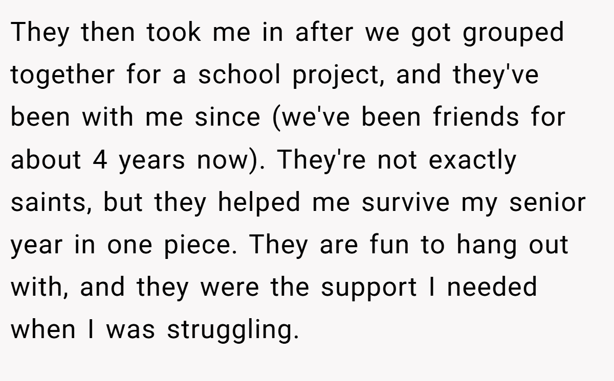 They then took me in after we got grouped together for a school project, and they've been with me since (we've been friends for about 4 years now). They're not exactly saints, but they helped me survive my senior year in one piece. They are fun to hang out with, and they were the support I needed when I was struggling.