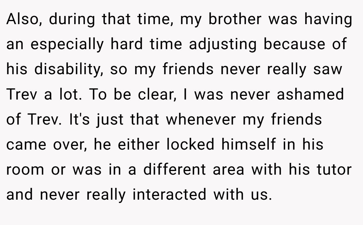 Also, during that time, my brother was having an especially hard time adjusting because of his disability, so my friends never really saw Trev a lot. To be clear, I was never ashamed of Trev. It's just that whenever my friends came over, he either locked himself in his room or was in a different area with his tutor and never really interacted with us.