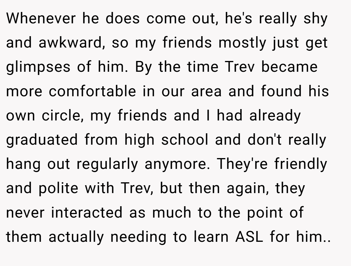 Whenever he does come out, he's really shy and awkward, so my friends mostly just get glimpses of him. By the time Trev became more comfortable in our area and found his own circle, my friends and I had already graduated from high school and don't really hang out regularly anymore. They're friendly and polite with Trev, but then again, they never interacted as much to the point of them actually needing to learn ASL for him..