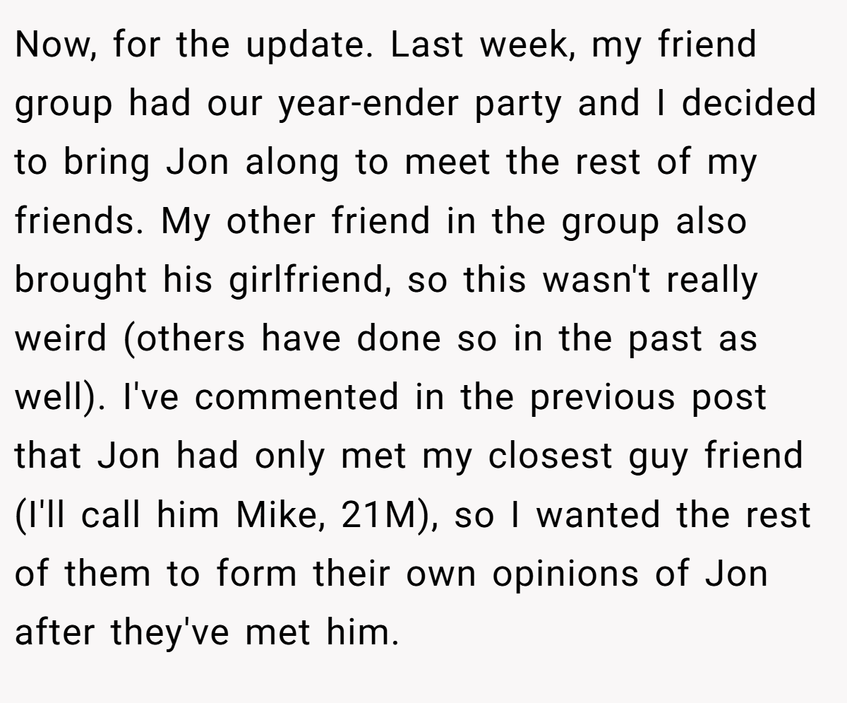 Now, for the update. Last week, my friend group had our year-ender party and I decided to bring Jon along to meet the rest of my friends. My other friend in the group also brought his girlfriend, so this wasn't really weird (others have done so in the past as well). I've commented in the previous post that Jon had only met my closest guy friend (I'll call him Mike, 21M), so I wanted the rest of them to form their own opinions of Jon after they've met him.