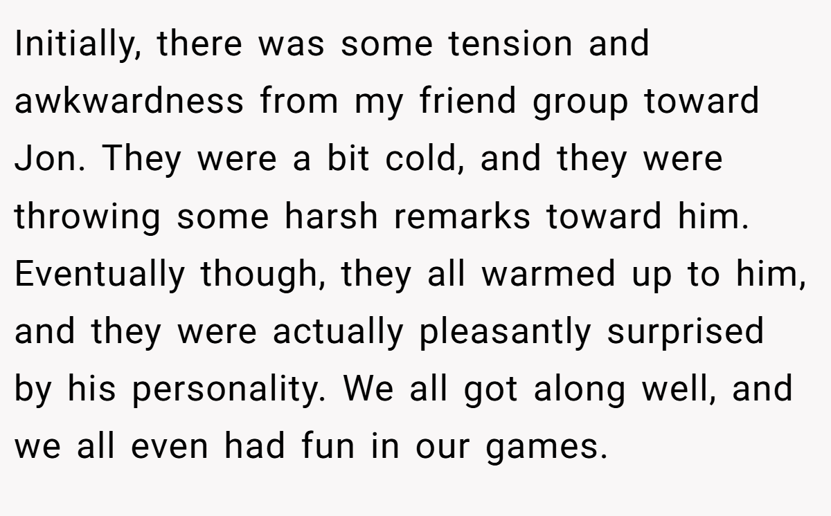 Initially, there was some tension and awkwardness from my friend group toward Jon. They were a bit cold, and they were throwing some harsh remarks toward him. Eventually though, they all warmed up to him, and they were actually pleasantly surprised by his personality. We all got along well, and we all even had fun in our games.