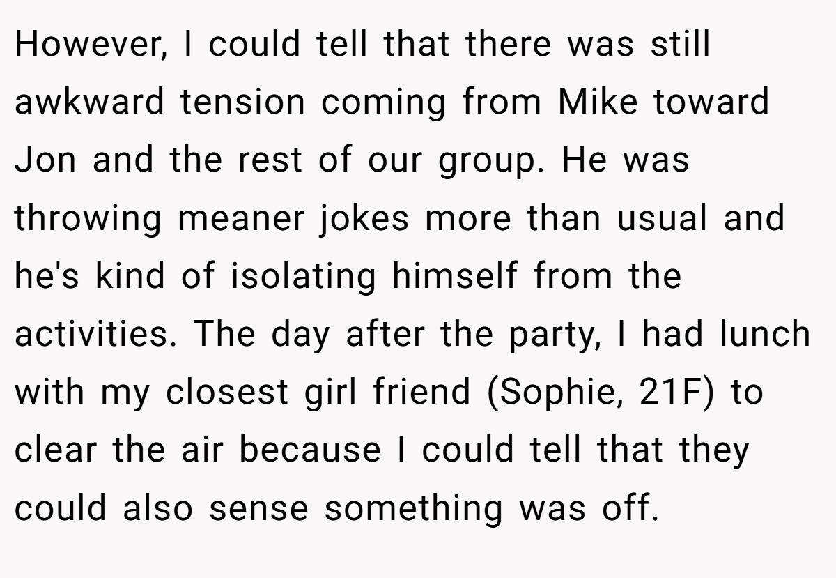 However, I could tell that there was still awkward tension coming from Mike toward Jon and the rest of our group. He was throwing meaner jokes more than usual and he's kind of isolating himself from the activities. The day after the party, I had lunch with my closest girl friend (Sophie, 21F) to clear the air because I could tell that they could also sense something was off.