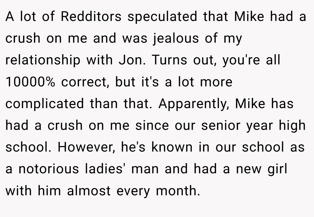 A lot of Redditors speculated that Mike had a crush on me and was jealous of my relationship with Jon. Turns out, you're all 10000% correct, but it's a lot more complicated than that. Apparently, Mike has had a crush on me since our senior year high school. However, he's known in our school as a notorious ladies' man and had a new girl with him almost every month.