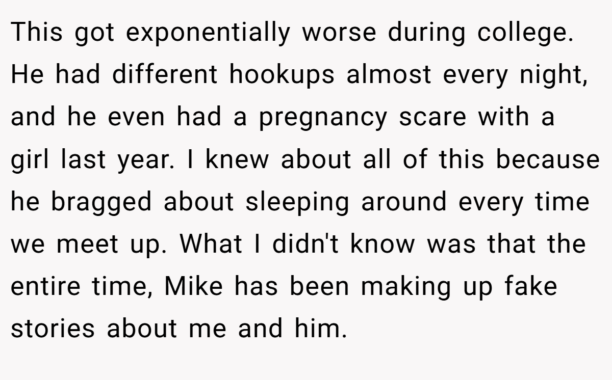 This got exponentially worse during college. He had different hookups almost every night, and he even had a pregnancy scare with a girl last year. I knew about all of this because he bragged about sleeping around every time we meet up. What I didn't know was that the entire time, Mike has been making up fake stories about me and him.