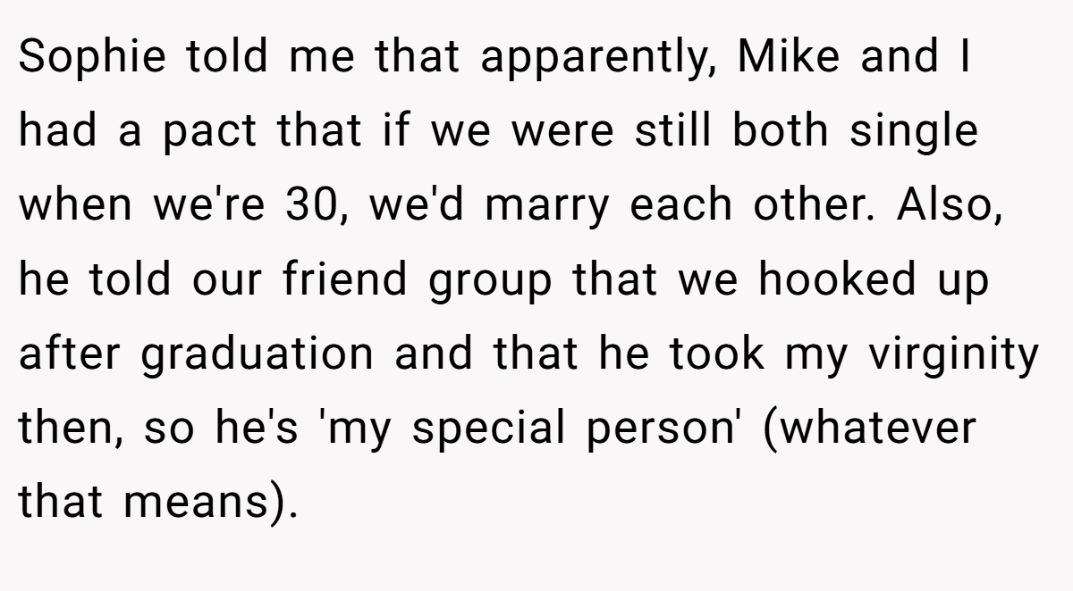 Sophie told me that apparently, Mike and I had a pact that if we were still both single when we're 30, we'd marry each other. Also, he told our friend group that we hooked up after graduation and that he took my virginity then, so he's 'my special person' (whatever that means).