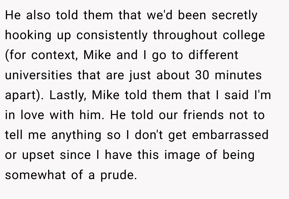 He also told them that we'd been secretly hooking up consistently throughout college (for context, Mike and I go to different universities that are just about 30 minutes apart). Lastly, Mike told them that I said I'm in love with him. He told our friends not to tell me anything so I don't get embarrassed or upset since I have this image of being somewhat of a prude.