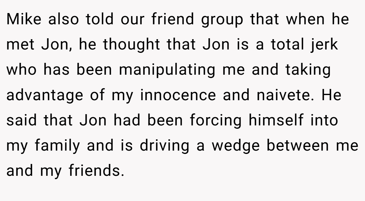 Mike also told our friend group that when he met Jon, he thought that Jon is a total jerk who has been manipulating me and taking advantage of my innocence and naivete. He said that Jon had been forcing himself into my family and is driving a wedge between me and my friends.