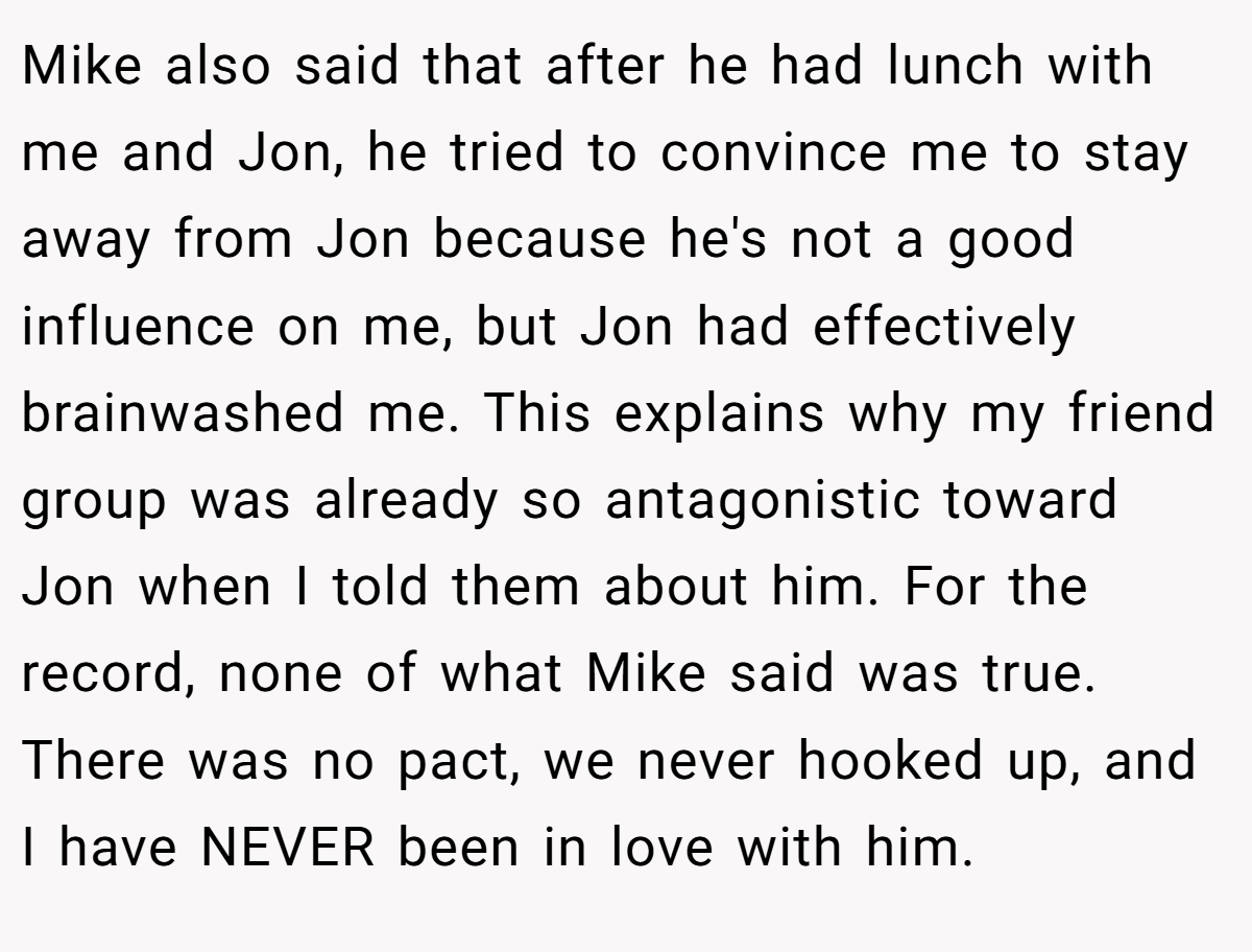 Mike also said that after he had lunch with me and Jon, he tried to convince me to stay away from Jon because he's not a good influence on me, but Jon had effectively brainwashed me. This explains why my friend group was already so antagonistic toward Jon when I told them about him. For the record, none of what Mike said was true. There was no pact, we never hooked up, and I have NEVER been in love with him.