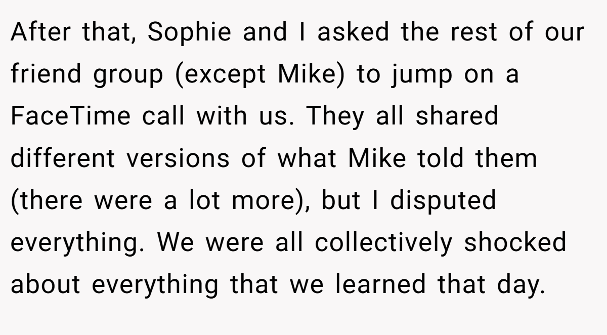 After that, Sophie and I asked the rest of our friend group (except Mike) to jump on a FaceTime call with us. They all shared different versions of what Mike told them (there were a lot more), but I disputed everything. We were all collectively shocked about everything that we learned that day.