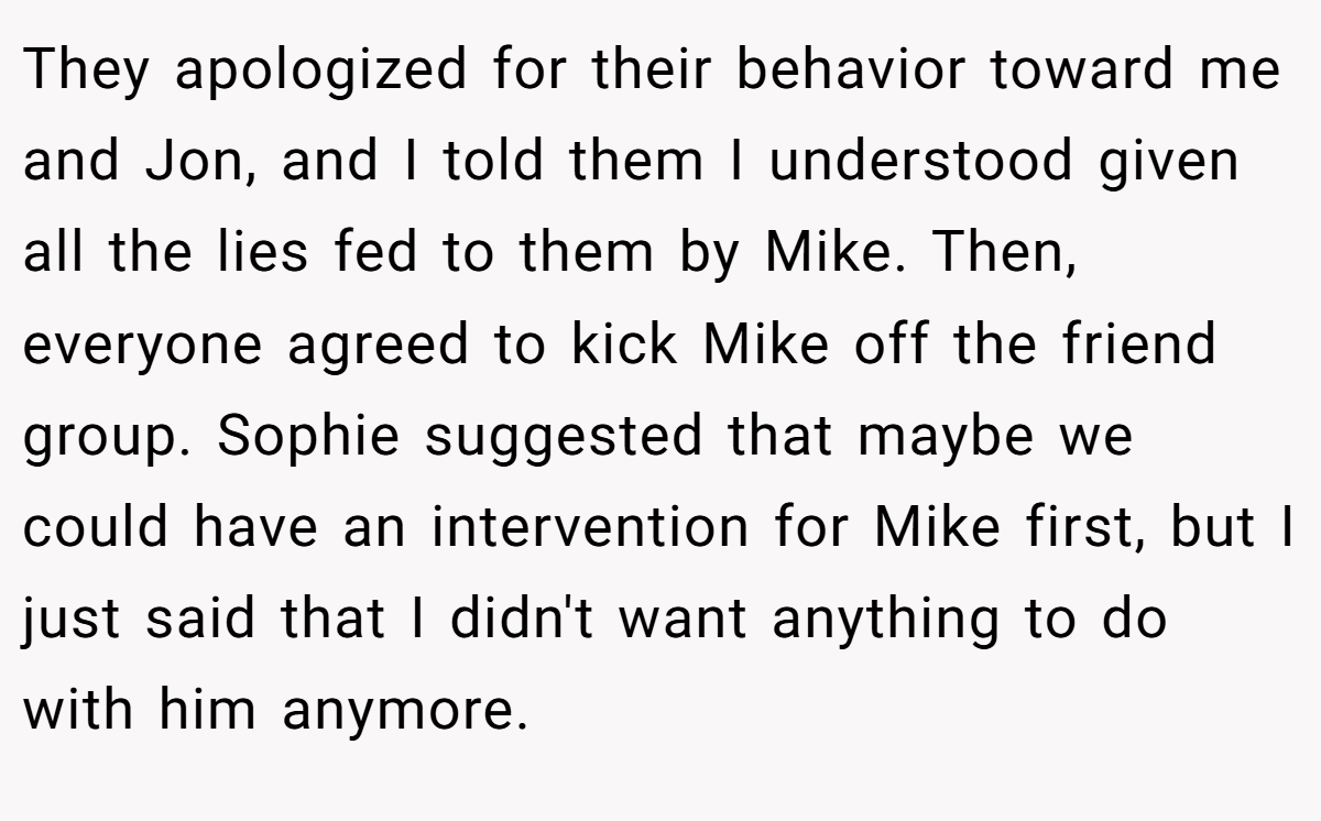 They apologized for their behavior toward me and Jon, and I told them I understood given all the lies fed to them by Mike. Then, everyone agreed to kick Mike off the friend group. Sophie suggested that maybe we could have an intervention for Mike first, but I just said that I didn't want anything to do with him anymore.