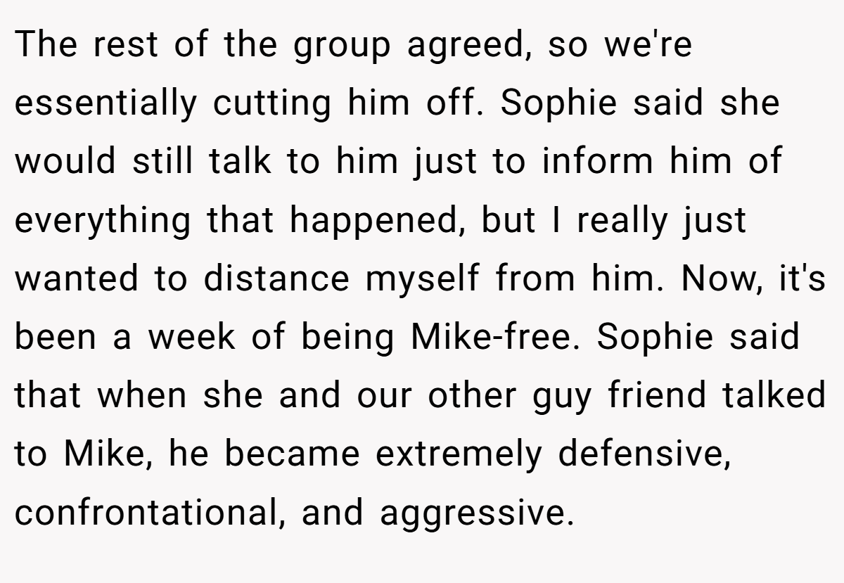 The rest of the group agreed, so we're essentially cutting him off. Sophie said she would still talk to him just to inform him of everything that happened, but I really just wanted to distance myself from him. Now, it's been a week of being Mike-free. Sophie said that when she and our other guy friend talked to Mike, he became extremely defensive, confrontational, and aggressive.