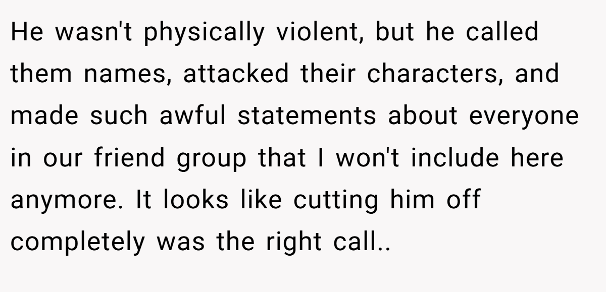 He wasn't physically violent, but he called them names, attacked their characters, and made such awful statements about everyone in our friend group that I won't include here anymore. It looks like cutting him off completely was the right call..