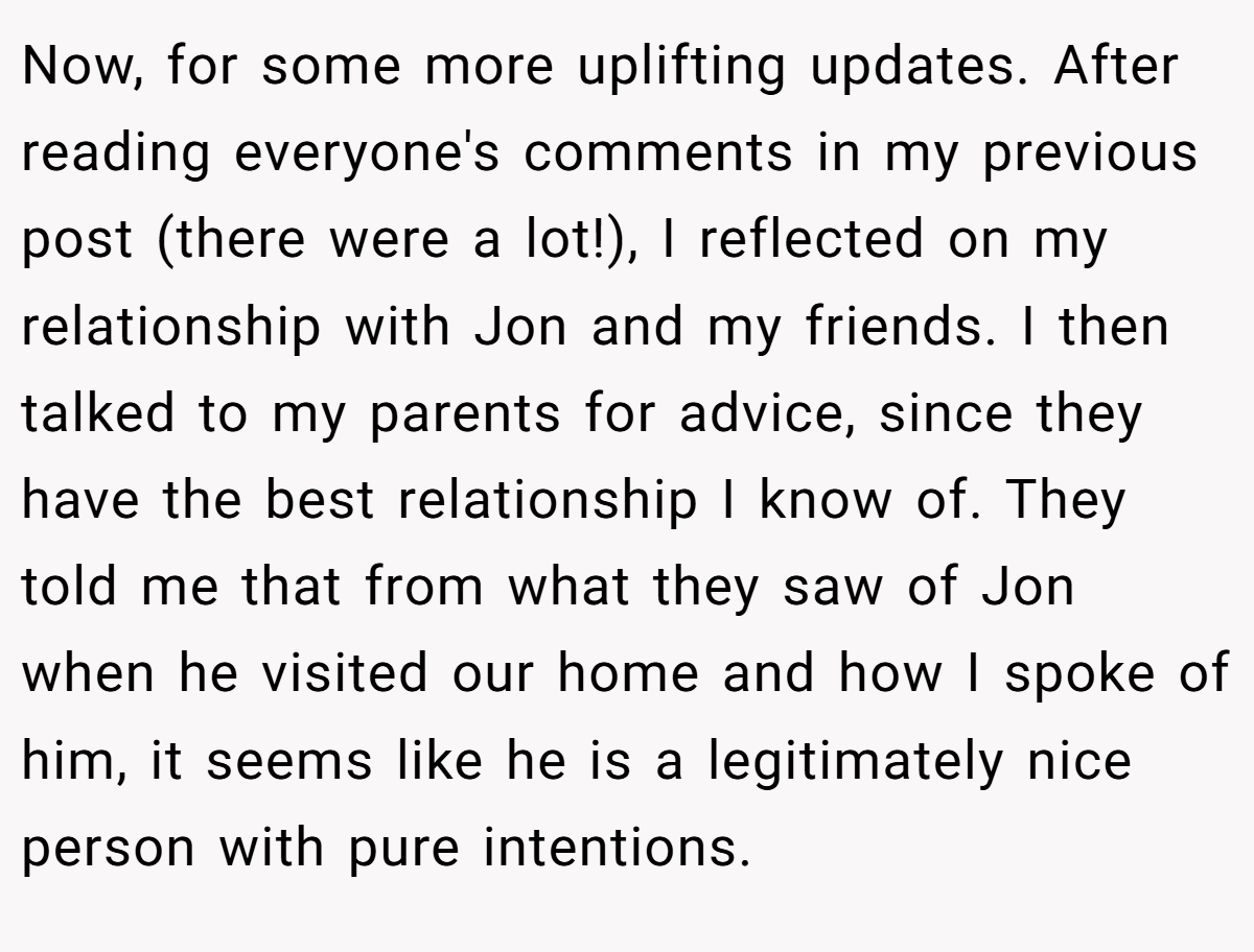 Now, for some more uplifting updates. After reading everyone's comments in my previous post (there were a lot!), I reflected on my relationship with Jon and my friends. I then talked to my parents for advice, since they have the best relationship I know of. They told me that from what they saw of Jon when he visited our home and how I spoke of him, it seems like he is a legitimately nice person with pure intentions.