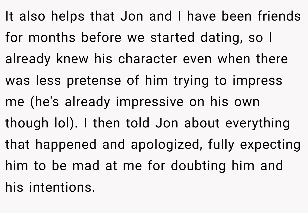 It also helps that Jon and I have been friends for months before we started dating, so I already knew his character even when there was less pretense of him trying to impress me (he's already impressive on his own though lol). I then told Jon about everything that happened and apologized, fully expecting him to be mad at me for doubting him and his intentions.