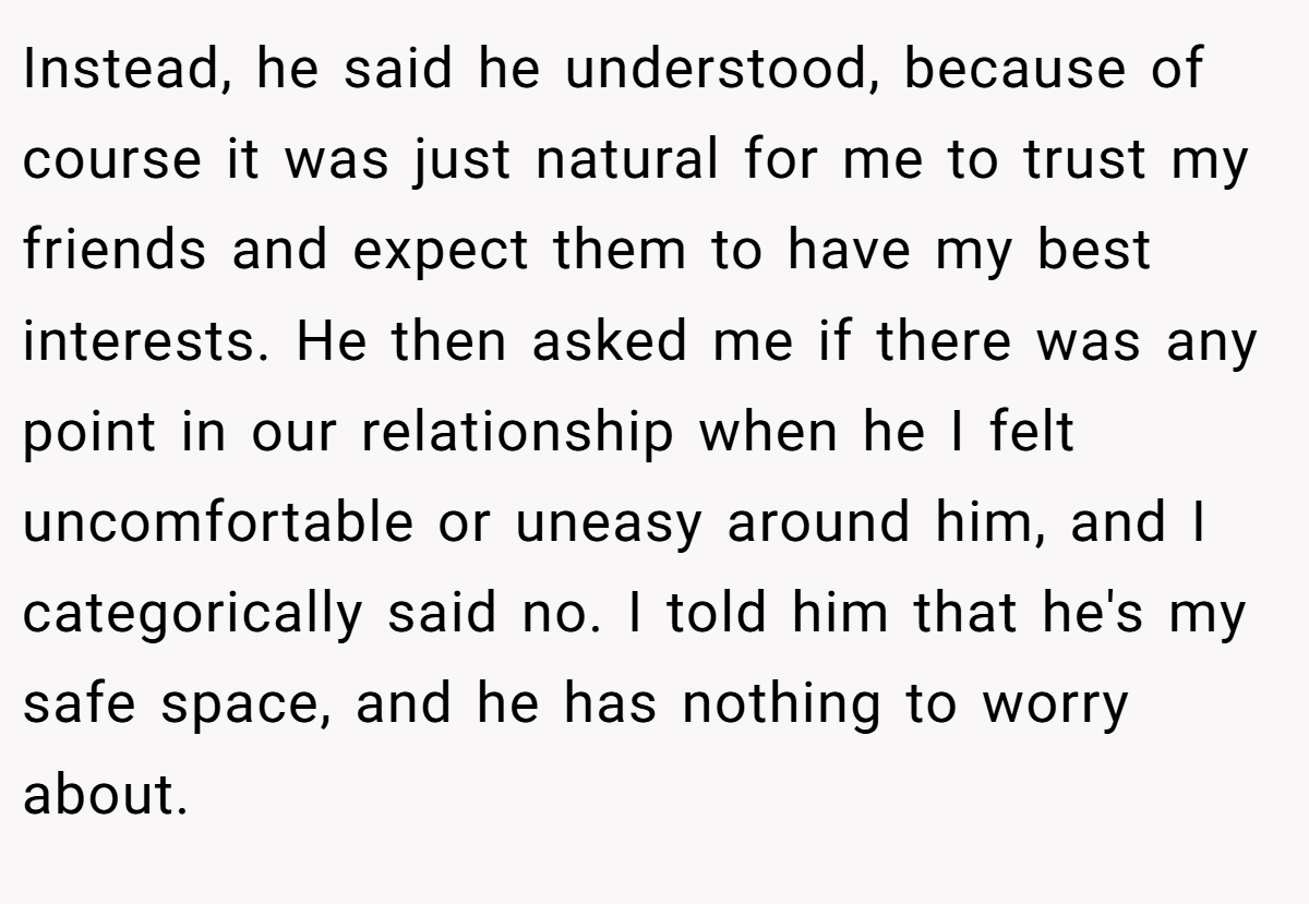 Instead, he said he understood, because of course it was just natural for me to trust my friends and expect them to have my best interests. He then asked me if there was any point in our relationship when he I felt uncomfortable or uneasy around him, and I categorically said no. I told him that he's my safe space, and he has nothing to worry about.