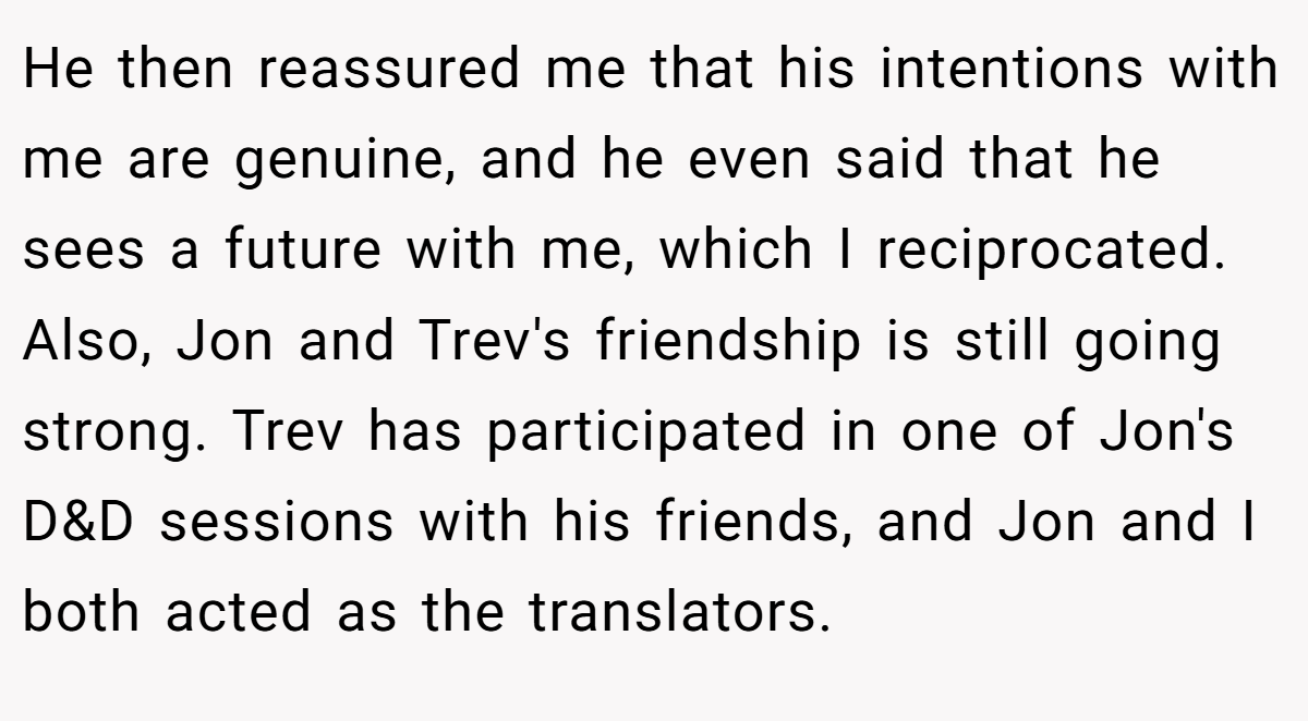 He then reassured me that his intentions with me are genuine, and he even said that he sees a future with me, which I reciprocated. Also, Jon and Trev's friendship is still going strong. Trev has participated in one of Jon's D&D sessions with his friends, and Jon and I both acted as the translators.