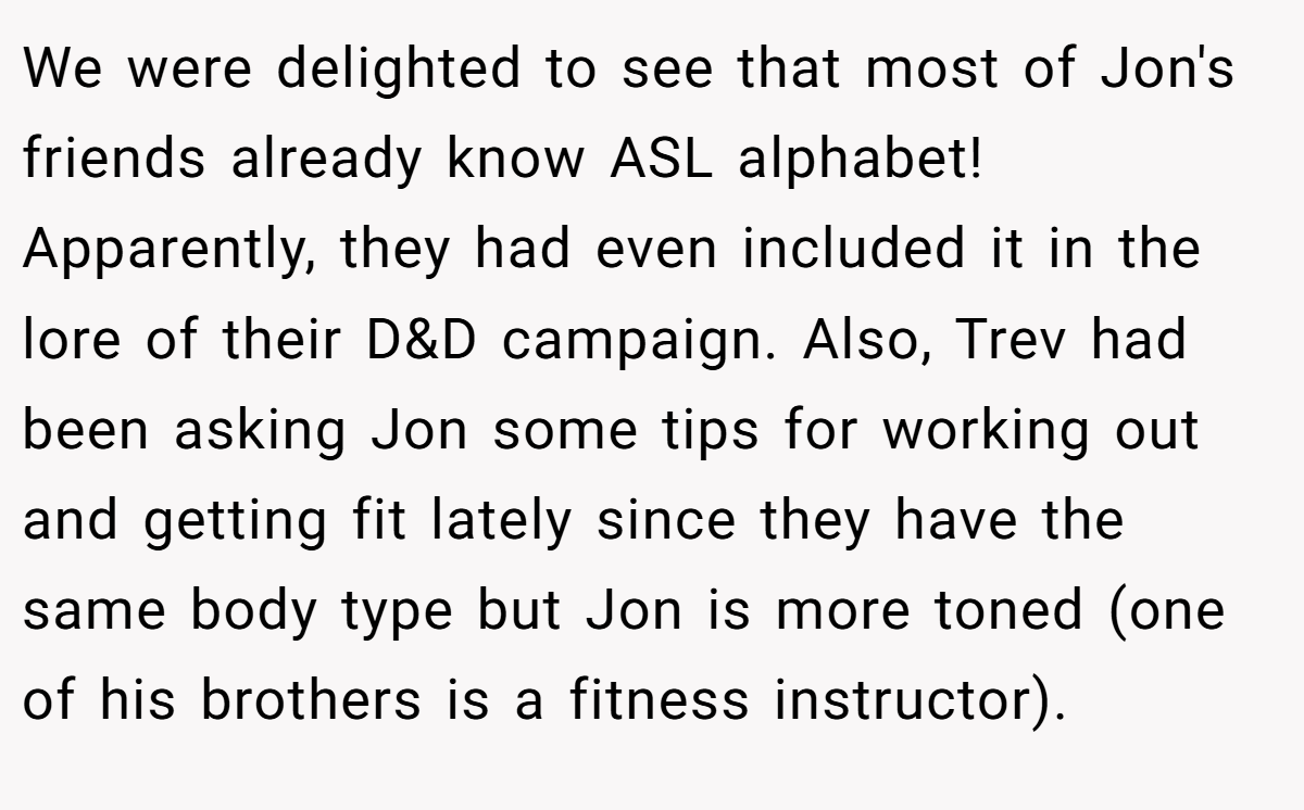We were delighted to see that most of Jon's friends already know ASL alphabet! Apparently, they had even included it in the lore of their D&D campaign. Also, Trev had been asking Jon some tips for working out and getting fit lately since they have the same body type but Jon is more toned (one of his brothers is a fitness instructor).