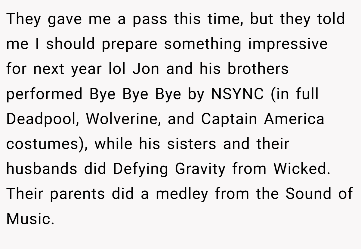 They gave me a pass this time, but they told me I should prepare something impressive for next year lol Jon and his brothers performed Bye Bye Bye by NSYNC (in full Deadpool, Wolverine, and Captain America costumes), while his sisters and their husbands did Defying Gravity from Wicked. Their parents did a medley from the Sound of Music.