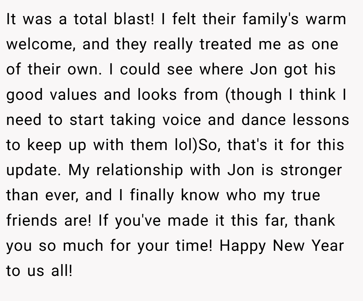 It was a total blast! I felt their family's warm welcome, and they really treated me as one of their own. I could see where Jon got his good values and looks from (though I think I need to start taking voice and dance lessons to keep up with them lol)So, that's it for this update. My relationship with Jon is stronger than ever, and I finally know who my true friends are! If you've made it this far, thank you so much for your time! Happy New Year to us all!