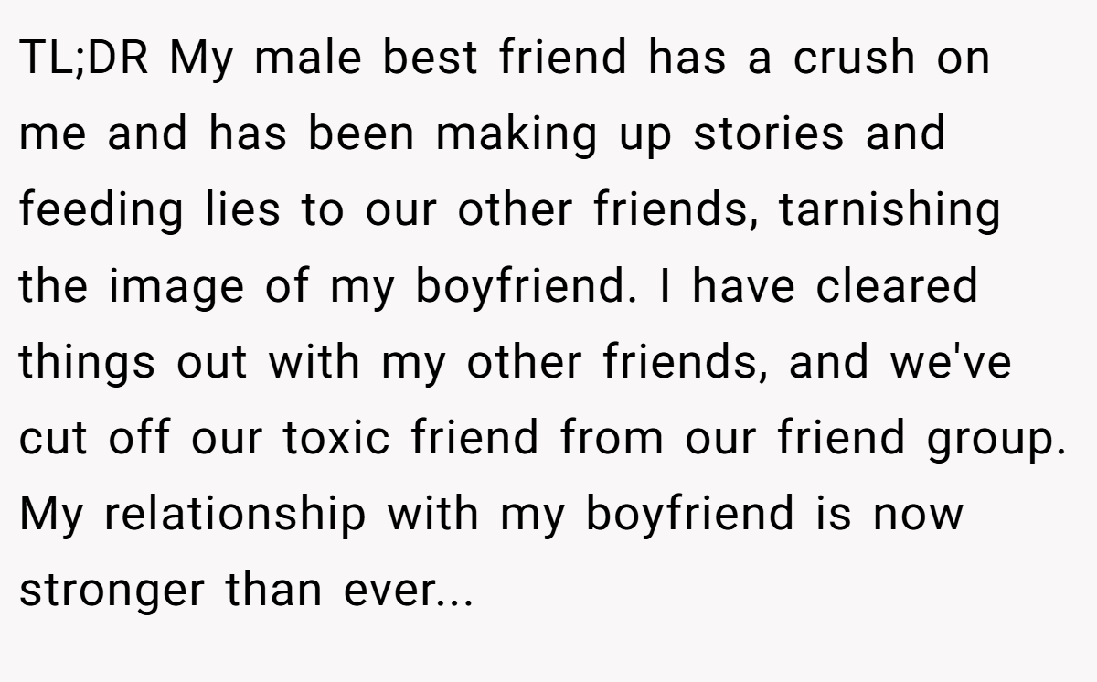 TL;DR My male best friend has a crush on me and has been making up stories and feeding lies to our other friends, tarnishing the image of my boyfriend. I have cleared things out with my other friends, and we've cut off our toxic friend from our friend group. My relationship with my boyfriend is now stronger than ever...