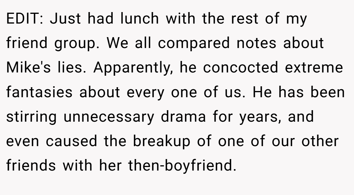 EDIT: Just had lunch with the rest of my friend group. We all compared notes about Mike's lies. Apparently, he concocted extreme fantasies about every one of us. He has been stirring unnecessary drama for years, and even caused the breakup of one of our other friends with her then-boyfriend.