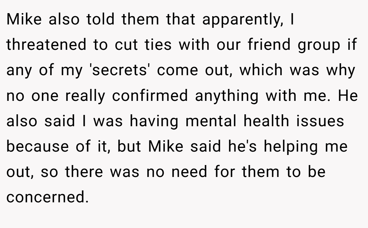 Mike also told them that apparently, I threatened to cut ties with our friend group if any of my 'secrets' come out, which was why no one really confirmed anything with me. He also said I was having mental health issues because of it, but Mike said he's helping me out, so there was no need for them to be concerned.