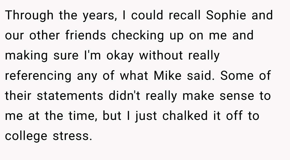 Through the years, I could recall Sophie and our other friends checking up on me and making sure I'm okay without really referencing any of what Mike said. Some of their statements didn't really make sense to me at the time, but I just chalked it off to college stress.
